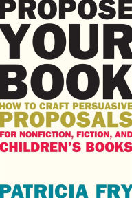 Title: Propose Your Book: How to Craft Persuasive Proposals for Nonfiction, Fiction, and Children's Books, Author: Patricia  Fry