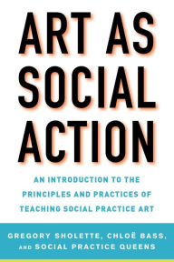 Title: Art as Social Action: An Introduction to the Principles and Practices of Teaching Social Practice Art, Author: Gregory Sholette