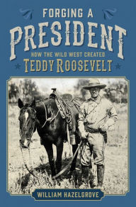 Title: Forging a President: How the Wild West Created Teddy Roosevelt, Author: William Hazelgrove