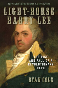 Title: Light-Horse Harry Lee: The Rise and Fall of a Revolutionary Hero - The Tragic Life of Robert E. Lee's Father, Author: Ryan Cole