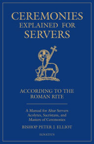 Title: Ceremonies Explained for Servers: A Manual for Altar Servers, Acolytes, Sacristans, and Masters of Ceremonies, Author: Peter J. Elliott