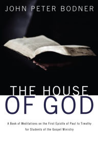 Title: The House of God: A Book of Meditations on the First Epistle of Paul to Timothy for Students of the Gospel Ministry, Author: Rev. John Peter Bodner