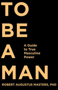 Title: To Be a Man: A Guide to True Masculine Power, Author: Robert Augustus Masters