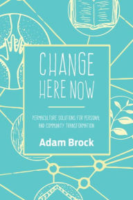 Title: Change Here Now: Permaculture Solutions for Personal and Community Transformation, Author: Adam Brock