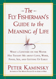 The Fly Fisherman's Guide to the Meaning of Life: What a Lifetime on the Water Has Taught Me about Love, Work, Food, Sex, and Getting up Early