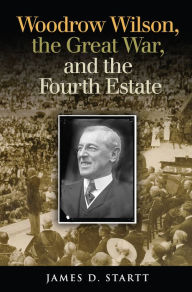 Title: Woodrow Wilson, the Great War, and the Fourth Estate, Author: James Startt