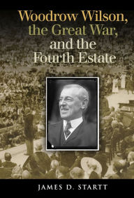 Title: Woodrow Wilson, the Great War, and the Fourth Estate, Author: James Startt