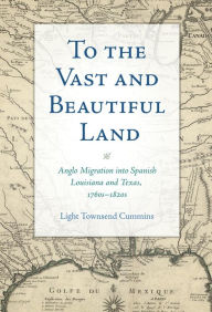 Title: To the Vast and Beautiful Land: Anglo Migration into Spanish Louisiana and Texas, 1760s-1820s, Author: Light Townsend Cummins