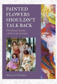 Title: Painted Flowers Shouldn't Talk Back: The Houston Garden Artists in the Seventies, Author: Margaret O. Killinger