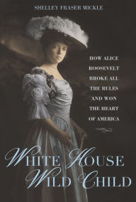Title: White House Wild Child: How Alice Roosevelt Broke All the Rules and Won the Heart of America, Author: Shelley Fraser Mickle