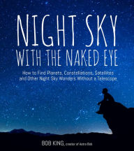 Title: Night Sky With the Naked Eye: How to Find Planets, Constellations, Satellites and Other Night Sky Wonders Without a Telescope, Author: Bob King