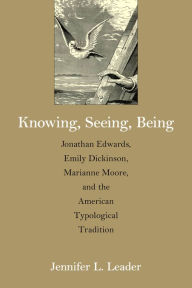 Title: Knowing, Seeing, Being: Jonathan Edwards, Emily Dickinson, Marianne Moore, and the American Typological Tradition, Author: Jennifer L. Leader