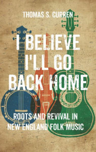 Title: I Believe I'll Go Back Home: Roots and Revival in New England Folk Music, Author: Thomas S. Curren