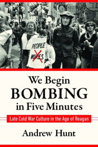 Title: We Begin Bombing in Five Minutes: Late Cold War Culture in the Age of Reagan, Author: Andrew Hunt