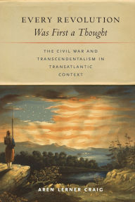 Title: Every Revolution Was First a Thought: The Civil War and Transcendentalism in Transatlantic Context, Author: Aren Lerner Craig