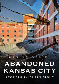 Title: Abandoned Kansas City: Secrets in Plain Sight, Author: Regina Daniel