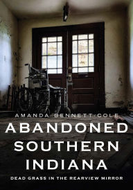 Title: Abandoned Southern Indiana: Dead Grass in the Rearview Mirror, Author: Amanda Bennett-Cole