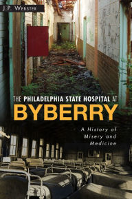 Title: The Philadelphia State Hospital at Byberry: A History of Misery and Medicine, Author: John Paul Webster