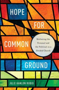 Title: Hope for Common Ground: Mediating the Personal and the Political in a Divided Church, Author: Julie Hanlon Rubio