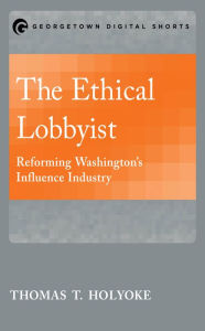 Title: The Ethical Lobbyist: Reforming Washington's Influence Industry, Author: Thomas T. Holyoke