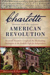 Title: Charlotte and the American Revolution: Reverend Alexander Craighead, the Mecklenburg Declaration and the Foothills Fight for Independence, Author: Richard P. Plumer