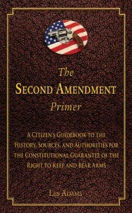 Title: The Second Amendment Primer: A Citizen's Guidebook to the History, Sources, and Authorities for the Constitutional Guarantee of the Right to Keep and Bear Arms, Author: Les Adams