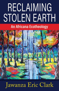 Title: Reclaiming Stolen Earth: An Africana Ecotheology, Author: Jawanza Eric Clark