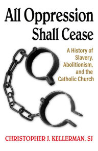 Title: All Oppression Shall Cease: A History of Slavery, Abolitionism, and the Catholic Church, Author: Christopher Kellerman