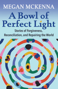 Title: A Bowl of Perfect Light: Stories of Forgiveness, Reconciliation and Repairing the World, Author: Megan McKenna