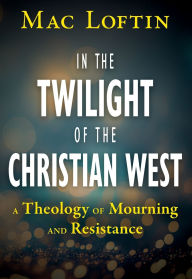 Title: In the Twilight of the Christian West: A Theology of Mourning and Resistance, Author: Mac Loftin