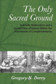 Title: The Only Sacred Ground: Scientific Materialism and a Sacred View of Nature Within the Framework of Complementarity, Author: Gregory N. Derry
