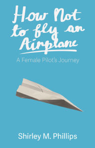 Title: How Not to Fly an Airplane: A Female Pilot's Journey, Author: Shirley M Phillips