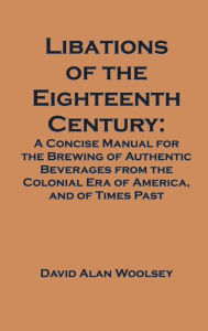 Title: Libations of the Eighteenth Century: A Concise Manual for the Brewing of Authentic Beverages from the Colonial Era of America, and of Times Past, Author: David A. Woolsey