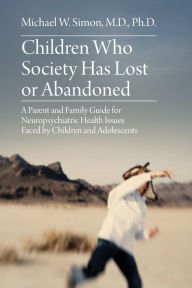 Title: Children Who Society Has Lost or Abandoned: A Parent and Family Guide for Neuropsychiatric Health Issues Faced by Children and Adolescents, Author: Michael  W. Simon