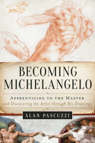 Title: Becoming Michelangelo: Apprenticing to the Master and Discovering the Artist through His Drawings, Author: Alan Pascuzzi