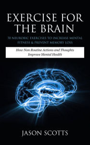 Title: Exercise For The Brain: 70 Neurobic Exercises To Increase Mental Fitness & Prevent Memory Loss: How Non Routine Actions And Thoughts Improve Mental Health, Author: Jason Scotts