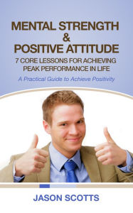 Title: Mental Strength & Positive Attitude: 7 Core Lessons For Achieving Peak Performance In Life: A Practical Guide to Achieve Positivity, Author: Jason Scotts