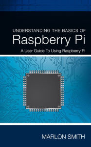 Title: Understanding the Basics of Raspberry Pi: A User Guide to Using Raspberry Pi, Author: Marlon Smith