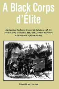 Title: A Black Corps d'Elite: An Egyptian Sudanese Conscript Battalion with the French Army in Mexico, 1863-1867, and its Survivors in Subsequent African History, Author: Richard Hill