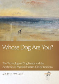 Title: Whose Dog Are You?: The Technology of Dog Breeds and The Aesthetics of Modern Human-Canine Relations, Author: Martin Wallen