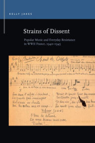 Title: Strains of Dissent: Popular Music and Everyday Resistance in WWII France, 1940 - 1945, Author: Kelly Jakes