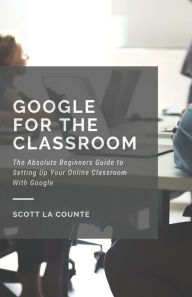 Title: Google for the Classroom: The Absolute Beginners Guide to Setting Up Your Online Classroom With Google, Author: Scott La Counte