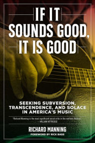 Title: If It Sounds Good, It Is Good: Seeking Subversion, Transcendence, and Solace in America's Music, Author: Richard Manning