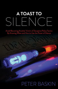 Title: A Toast to Silence: Avoid Becoming Another Victim of Deceptive Police Tactics By Knowing When and How to Use the Power of Silence, Author: Peter Baskin