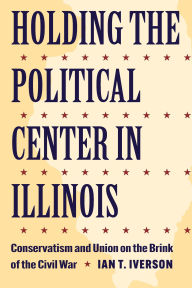 Title: Holding the Political Center in Illinois: Conservatism and Union on the Brink of the Civil War, Author: Ian T. Iverson