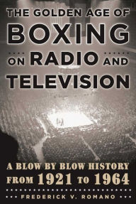 Title: The Golden Age of Boxing on Radio and Television: A Blow-by-Blow History from 1921 to 1964, Author: Frederick V. Romano