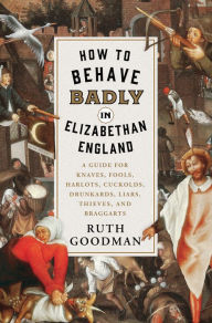 Title: How to Behave Badly in Elizabethan England: A Guide for Knaves, Fools, Harlots, Cuckolds, Drunkards, Liars, Thieves, and Braggarts, Author: Ruth Goodman