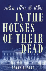 Title: In the Houses of Their Dead: The Lincolns, the Booths, and the Spirits, Author: Terry Alford