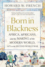 Title: Born in Blackness: Africa, Africans, and the Making of the Modern World, 1471 to the Second World War, Author: Howard W. French