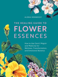 Title: The Healing Guide to Flower Essences: How to Use Gaia's Magick and Medicine for Wellness, Transformation and Emotional Balance, Author: Alena Hennessy